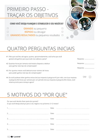 GRANDE ou pequeno
RÁPIDO ou devagar
GRANDES RESULTADOS ou pequenos resultados
#1: Pelo que você leu até agora, quanto, aproximadamente, você acha que você
gostaria de ganhar para que tudo isso valesse a pena?
#2: Quantas horas por semana você estaria disposto a dedicar
para ganhar este tipo de compensação?
#3: Por quantos meses você dedicaria esse número de horas
para poder ganhar este tipo de compensação?
#4: Se você pudesse obter ganhos extras de (sua resposta à perguna #1) por mês, com (sua resposta
à pergunta #2) horas por semana por um período de (sua resposta à pergunta #3) meses, você
estaria pronto para começar agora?
QUATRO PERGUNTAS INICIAIS
Resposta:
Resposta:
Resposta:
SIM
PRIMEIRO PASSO -
TRAÇAR OS OBJETIVOS
5 MOTIVOS DO "POR QUE"
Por que você decidiu fazer parte da Lyconet?
O que você deseja alcançar para o seu negócio nos próximos 3-12 meses?
1.
2.
3.
4.
5.
Data:
Data:
Data:
Data:
Data:
10 YOUR SHOPPING NETWORK
COMO VOCÊ DESEJA PLANEJAR E ESTABELECER O SEU NEGÓCIO?
 