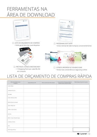 LISTA DE ORÇAMENTO DE COMPRAS
• Visão geral clara das suas despesas
FERRAMENTAS NA
ÁREA DE DOWNLOAD
PROGRAMA EASY SHOP
• Envio mensal de Vale-Compras convenientemente
PRÉ-PAGO LYONESS MASTERCARD®
• 1 Shopping Point por cada R$ 250
em compras
LYONESS BROWSER & CASHBACK BAR
• Ainda mais conveniência e segurança online
LISTA DE ORÇAMENTO DE COMPRAS RÁPIDA
Minhas Necessidades Pessoais
(Categorias)
Despesas Mensais em R$ Onde eu costumo fazer minhas compras?
Em quais Empresas Parceiras você obterá os
Benefícios Lyoness A PARTIR DE AGORA?
Minhas Despesas Pessoais com a Lyoness
Comida e Bebida
Combustível, Óleo, Gás
Eletricidade
TV, DVD, Eletrônicos, Música
Rações & Animais de estimação
Esporte, Hobby & Lazer
Telefone, Celular & Internet
Jantar fora
Bebês e Crianças, Brinquedos & Jogos
Cosméticos & Farmácia
Outro
TOTAL Despesas Mensais
13YOUR SHOPPING NETWORK
Mobile Telephone
Name and Surname / Company Name
Member ID
This order is processed by Lyoness Loyalty Ireland Limited (as agent for Lyoness Europe AG), registered in Ireland with Company No: 484353, VAT: IE9748444N. The General Business Terms & Conditions (GTCs) that apply between the Member
and Lyoness Europe AG are applicable to this Order. Lyoness reserves the right to reject or to not execute this Order without stating the reasons for doing so.
140922_IE_lyo-coupon-or
der-monthly
OS
ORDER INFORMATION: (ALL AMOUNTS IN EURO)
Please send the completed form by post to:Lyoness Ireland, 2nd Floor, 10/11 Exchange Place, IFSC, Dublin 1
or by fax to: +353 1 791 7798or by Email to: office@lyoness.ie
Automatic monthly order on the first Monday* of every month, until further notice:
Location, Date
Incomplete forms will not be accepted.
Member‘s signature / Company Signature
DELIVERY INFORMATION
I will collect my order from the LYONESS office:Lyoness Ireland, 2nd Floor, 10/11 Exchange Place, IFSC,Dublin 1
Tel.: +353 1 791 7700
By post: (to the address provided)
NOTE: The Lyoness Store Vouchers and Gift Cards will be online delivery
The delivery will be made as soon as payment is received.
PAYMENT INFORMATION
Bank Payment Details:
Bank of Ireland
Account Name: Lyoness Europe AGAccount: 62378658
Sort Code: 900543
BIC: BOFIIE2D
IBAN: IE53BOFI 900543 6237 8658
IMPORTANT: The money must be in the Purchase Account when the order is made.
Loyalty Merchant (Name/ID)
Voucher/Gift Card Value
Lyoness Store Voucher
TOTAL:
ONLINE ORDER
Loyalty Merchant (Name/ID)
Voucher/Gift Card Value
TOTAL:
(minimum €200)
DELIVERY BY POST
* Excluding public and bank holidays - Order following working day
TOTAL AMOUNT TO PAY:
Lyoness Europe AGBahnhofstrasse 7, CH-9470 Buchs, Switzerlandregistered as CH-170.3.026.42
7-4 of the trade registry officeof the Canton St. Gallen – main register
Authorised to carry out this request
by Lyoness Europe AGLyoness Loyalty Ireland Limited
trading as Lyoness Ireland
2nd Floor
10/11 Exchange Place
IFSC Dublin 1Registered in Ireland with Company No: 484353VAT Registration Number: IE9748444N
Set up
a direct order
with your bank!
EASY SHOPPING PROGRAM(MONTHLY ORDER)
TIP: Take advantage of the Loyalty Merchant Search on the Lyoness website to optimise your Lyoness shopping. Not only will you be amazed at the Online Shopping and the tens of thousands of acceptance points, but also with the regional shopping
opportunities created by a comprehensive
SME network. Take advantage of your benefits – it’s worth it!
SHOPPING - BUDGET - LIST
My Personal Requirements (Sectors)
Monthly Outgoings in €
Where did I previously do my
monthly shop?
With which Loyalty Merchant
will I take advantage of
Lyoness Benefits from NOW ON?
My Personal
Monthly Outgoings
with Lyoness
Groceries,
Drinks
Fuel, Heating Oil, Gas
Electricity
Clothing & Shoes
Furniture, Furnishings
& Decoration
Building
& Renovation
TV, DVD,
Electronics, Music
Animal Feed
& Animal Accessories
Insurance
Sport, Hobby
& Leisure Time
Telephone, Mobile
& Internet
Household & Kitchen
Cars & Motorbikes
Dining Out
Gifts, Flowers
Baby & Children’s Requirements,
Toys & Games
Cosmetic & Chemist
Health & Wellbeing
Holiday & Travel
Office Requirements, Stationery
Total Monthly
Outgoings:
Name, Surname
Member ID
Date
140922_IE_Möglichkeit-Sh
oppen_ohne
OS
 
