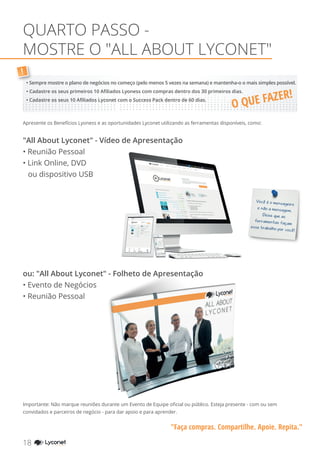 QUARTO PASSO -
MOSTRE O "ALL ABOUT LYCONET"
"Faça compras. Compartilhe. Apoie. Repita."
Apresente os Benefícios Lyoness e as oportunidades Lyconet utilizando as ferramentas disponíveis, como:
"All About Lyconet" - Vídeo de Apresentação
• Reunião Pessoal
• Link Online, DVD
ou dispositivo USB
Importante: Não marque reuniões durante um Evento de Equipe oficial ou público. Esteja presente - com ou sem
convidados e parceiros de negócio - para dar apoio e para aprender.
Você é o mensageiro
e não a mensagem.
Deixe que as
ferramentas façam
esse trabalho por você!
!
• Sempre mostre o plano de negócios no começo (pelo menos 5 vezes na semana) e mantenha-o o mais simples possível.
• Cadastre os seus primeiros 10 Afiliados Lyoness com compras dentro dos 30 primeiros dias.
• Cadastre os seus 10 Afiliados Lyconet com o Success Pack dentro de 60 dias.
ou: "All About Lyconet" - Folheto de Apresentação
• Evento de Negócios
• Reunião Pessoal
18 YOUR SHOPPING NETWORK
O QUE FAZER!
 
