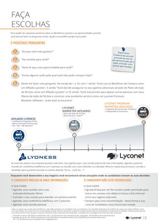 Para poder ter respostas positivas sobre os Benefícios Lyoness e as oportunidades Lyconet,
você precisa fazer as perguntas certas. Ajude e aconselhe sempre que puder.
5 POSSÍVEIS PERGUNTAS
	 "Do que você mais gostou?"
	 "Fez sentido para você?"
	 "Você vê aqui uma oportunidade para você?"
	 "Existe alguma razão pela qual você não pode começar hoje?"
	 Deixe-me fazer uma pergunta. Na escala de 1 a 10, com 1 sendo "Você usa os Benefícios de Compra como
	 um Afiliado Lyoness", 5 sendo "Você decide assegurar os seus ganhos adicionais através do Plano de Ação
	 de 90 Dias como um Afiliado Lyconet", e 10 sendo "Você está pronto para apoiar outras pessoas com seus
	 Planos de Ação de 90 dias e construir uma excelente carreira como um Lyconet Premium
	 Marketer (Afiliado) - onde você se encontra?
FAÇA
ESCOLHAS
1.
2.
3.
4.
5.
Importante:
A maioria das pessoas
precisam de mais de
uma apresentação para
poder entender esta
grande oportunidade.
Enquanto você desenvolve o seu negócio você encontrará várias situações onde os candidatos tomam as suas decisões:
YOUR SHOPPING NETWORK
1 2 3 4 6 7 8 9
10
LYCONET PREMIUM
MARKETER (AFILIADO)
• Programa de Carreira de 18 Meses
• Independência financeira
AFILIADO LYONESS
• Cashback & Shopping Points
• Bônus Amizade Promocional
• R$ 1.305 + R$ 450/ano*
LYCONET
MARKETER (AFILIADO)
• Plano de Ação de 90 Dias
• R$ 6,255/ano e mais**
5
AFILIADO LYONESS
VOCÊ
VOCÊ
LYCON
ET
MARKETER (AFI
LIADO)
VOCÊ
LYCONETP
REMIUM MARKETER
(AFILIADO)
O CANDIDATO PRECISA DE MAIS INFORMAÇÕES:
O QUE FAZER:
•	Agendar uma reunião com o seu
Indicador/Indicador Sênior
• Convidar o seu contato para atender um próximo evento
• Agendar uma conferência telefônica com 3 pessoas
• Agendar uma reunião pessoal
O CANDIDATO NÃO ESTÁ INTERESSADO:
O QUE FAZER:
• 	Agradecê-lo(a) por ter lhe ouvido e pedir permissão para
entrar em contato com ele(a) no futuro e lhe informar
como seu negócio está indo.
• Sempre peça uma recomendação - desta forma a sua
Lista de Candidatos nunca ficará sem nomes.
Se você não obtiver uma resposta positiva, tudo bem. Isso significa que o seu contato precisa de mais informações. Agende a próxima
reunião (ex. conferência telefônica com 3 pessoas ou reunião com o seu Indicador ou Indicador Sênior) e repita esse processo. Convide o
candidato para a próxima reunião ou evento dizendo "Se eu... você iria....? "
19YOUR SHOPPING NETWORK
*
	 Exemplo do cálculo: R$ 180,00 Cashback/Ano, R$ 1.125,00 Desconto para Shopping Points resgatados , R$ 450 Bônus Amizade direto/ano.
**
	Exemplo de cálculo: R$ 180,00 Cashback/Ano, R$ 450,00 Bônus Amizade direto/ano, R$ 4.500,00 Bônus Amizade Indireto/ano.
R$ 1.125,00 Desconto para Shopping Points resgatados/ano.
Todos os valores aqui citados são hipotéticos e não estão baseados em resultados reais ou estimativas. Os resultados dependem dos hábitos de compra do próprio Afiliado, assim
como dos hábitos de compra de seus recomendados. Muitos fatores influenciam os ganhos, e alguns desses fatores não dependem diretamente do Afiliado. A Empresa não garante
ou promete nenhum tipo de ganho. Quando suficientes dados operativos forem gerados, a Empresa fará a divulgação de renda caso seja necessário.
 