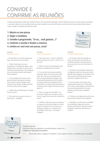 A maioria das pessoas acredita que se deve começar com uma grande reputação e muita influência para que os outros possam considerar
a sua oferta. Mas isso não é verdade. Assim que você completar a sua Lista de Contatos, o próximo ponto que você deve desenvolver é
como convidar os Contatos de maneira correta.
CONVIDE E
CONFIRME AS REUNIÕES
Regras de Convite
Importantes:
Pensamento Positivo
Entusiasmo
Seja você mesmo!
Exemplo:
EVENTO DE NEGÓCIOS
(1) "Olá, tenho que ir, mas eu realmente
gostaria de falar com você - você tem um
minuto?"
(2) "Ótimo. Você é uma das pessoas mais
positivas e energéticas que conheço."
(3) "E eu sei de uma coisa que pode lhe
interessar. Agora não é a hora para falar
sobre isso, mas se eu convidasse você
para uma apresentação de negócios (ou
uma reunião pessoal) você iria? Eu tenho
um amigo e parceiro de negócios muito
interessante e eu gostaria de apresentá-lo a
você (dia, horário, lugar). Você acha que vai
poder ir?"
(4) "Bom, as vagas são limitadas - Se
eu reservar lugar para nós dois no (dia,
horário, lugar) você vai poder comparecer,
certo?"
(5) "Perfeito. Você quer que eu te busque
ou a gente se encontra lá alguns minutos
antes de começar? Eu vou te enviar os
detalhes completos e o endereço por
email/SMS. Tenho que ir, até logo e
obrigado."
Exemplo:
REUNIÃO PESSOAL
(1) Eu não estou com muito tempo para
falar, vou entrar em uma reunião."
(2) "Mas é ótimo falar com você
novamente. Uma pergunta rápida - você
também já fez compras em (mencione 3
Empresas Parceiras) antes, não é? Alguma
vez você recebeu dinheiro de volta por
essas compras?"
(3) " Se eu pudesse lhe mostrar como
ganhar dinheiro de volta por todas as
suas compras a partir de agora, você
marcaria uma reunião comigo? Você tem
30 minutos (dia, horário, lugar)?"
(4) "Então está confirmado para o dia (dia,
horário), certo?"
(5) "Ok, então nos vemos em breve. Eu
tenho que ir - obrigado!"
1. Mostre-se com pressa.
2. Elogie o Candidato.
3. Convide-o perguntando, "Se eu... você gostaria...?"
4. Confirme a reunião e finalize a conversa.
5. Lembre-se: você está com pressa, certo?
Exemplo:
APRESENTAÇÃO ONLINE
(1) "Eu sei que você está ocupado, eu
tenho muitas coisas acontecendo no
momento também, mas estou feliz de
ter encontrado com você. Você tem um
tempo? "
(2) “Você tem uma excelente cabeça para
os negócios e pode ver coisas que outras
pessoas não coseguem. Eu encontrei uma
coisa que tornará possível uma futura
parceria de negócios entre nós."
(3) "Se eu te desse um link para uma
apresentação online (ou um DVD/USB)
com todas as informações, você assistiria?
Dura aproximadamente 20 minutos.
Quando você acha que conseguirá
assistir?"
(4) "Portanto, se eu ligar para você um dia
(dia, horário) você já vai ter assistido?"
(5) "Fantástico, vou lhe enviar os detalhes
por email/texto e ligar para você no
horário combinado no dia (dia, horário).
Obrigado novamente, estaremos em
contato!"
O que você deve
fazer se lhe fizeremperguntas sobre o
negócio?
Simples:
Possível resposta:
Você terá todas as respostas na reunião (evento, vídeo, etc...)
Lembre-se, você está com pressa!
20 YOUR SHOPPING NETWORK
Dica:	 Nunca fale sobre o negócio no telefone. O seu objetivo é levar o candidato para a reunião!
 