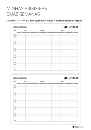 SEGUNDA TERÇA QUARTA QUINTA SEXTA SÁBADO DOMINGO
08:00
09:00
10:00
11:00
12:00
13:00
14:00
15:00
16:00
17:00
18:00
19:00
20:00
21:00
22:00
23:00
AGENDA DA SEMANA
Semana: Nome: 	 ID de Afiliado: 		 Indicador:
SEGUNDA TERÇA QUARTA QUINTA SEXTA SÁBADO DOMINGO
08:00
09:00
10:00
11:00
12:00
13:00
14:00
15:00
16:00
17:00
18:00
19:00
20:00
21:00
22:00
23:00
AGENDA DA SEMANA
MINHAS PRIMEIRAS
DUAS SEMANAS
Parabéns! AGORA você está pronto para marcar as suas 10 primeiras reuniões de negócio!
21YOUR SHOPPING NETWORK
Semana: Nome: 	 ID de Afiliado: 		 Indicador:
 