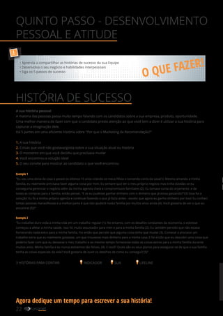 A sua história pessoal
A maioria das pessoas passa muito tempo falando com os candidatos sobre a sua empresa, produto, oportunidade.
Uma melhor maneira de fazer com que o candidato preste atenção ao que você tem a dizer é utilizar a sua história para
capturar a imaginação dele.
Há 5 partes em uma eficiente história sobre "Por que o Marketing de Recomendação?"
1. A sua história
2. Coisas que você não gostava/gosta sobre a sua situação atual ou história
3. O momento em que você decidiu que precisava mudar
4. Você encontrou a solução ideal
5. O seu convite para mostrar ao candidato o que você encontrou
Exemplo 1
"Eu sou uma dona de casa e passei os últimos 15 anos criando os meus filhos e tomando conta da casa(1). Mesmo amando a minha
família, eu realmente precisava fazer alguma coisa por mim. Eu sempre quiz ter o meu próprio negócio mas tinha dúvidas se eu
conseguiria gerenciar o negócio além da minha agenda cheia e compromissos familiares (2). Eu tomava conta do orçamento e de
todas as compras para a família, então pensei, "E se eu pudesse ganhar dinheiro com o dinheiro que já estou gastando?"(3) Essa foi a
solução! Eu fiz a minha própria agenda e continuei fazendo o que já fazia antes - exceto que agora eu ganho dinheiro por isso! Eu conheci
tantas pessoas maravilhosas e a melhor parte é que isto ajudará nossa família por muitos anos ainda (4). Você gostaria de ver o que eu
encontrei (5)?"
Exemplo 2
"Eu trabalhei duro toda a minha vida em um trabalho regular (1). No entanto, com os desafios constantes da economia, o estresse
começou a afetar a minha saúde. Isso foi muito assustador para mim e para a minha família (2). Eu também percebi que não estava
fornecendo nada extra para a minha família. Foi então que percebi que alguma coisa tinha que mudar (3). Comecei a procurar um
trabalho extra que eu realmente gostasse, um que trouxesse mais dinheiro para a minha casa. E foi então que eu descobri uma coisa que
poderia fazer com que eu deixasse o meu trabalho e ao mesmo tempo fornecesse todas as coisas extras para a minha família durante
muitos anos. Minha família e eu nunca estivemos tão felizes. (4). E você? Quais são os seus planos para assegurar-se de que a sua família
tenha as coisas especiais da vida? Você gostaria de ouvir os detalhes de como eu consegui? (5)"
3 HISTÓRIAS PARA CONTAR: INDICADOR SUA LIFELINE
QUINTO PASSO - DESENVOLVIMENTO
PESSOAL E ATITUDE
HISTÓRIA DE SUCESSO
O QUE FAZER!
!
• Aprenda a compartilhar as histórias de sucesso da sua Equipe
• Desenvolva o seu negócio e habilidades interpessoais
• Siga os 5 passos do sucesso
22 YOUR SHOPPING NETWORK
Agora dedique um tempo para escrever a sua história!
 