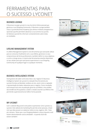 FERRAMENTAS PARA
O SUCESSO LYCONET
LIFELINE MANAGEMENT SYSTEM
BUSINESS INTELLIGENCE SYSTEM
MY LYCONET
BUSINESS LOUNGE
O Business Lounge Lyconet é o seu Escritório Online pessoal que
gerencia a sua Shopping Community. O Business Lounge também
inclui o Lyconet Business Academy que oferece módulos obrigatórios e
opcionais que lhe permitem alavancar a sua carreira na Lyconet.
As Notícias Lyconet lhe informam constantemente sobre todas
as novidades.
O Lifeline Management System é uma ferramenta que você pode utilizar
para se comunicar facilmente com a sua Lifeline, gerenciar os seus
compromissos de forma profissional, e também definir os seus objetivos
a curto e a longo prazo. A maioria das ferramentas estarão disponíveis
no seu celular para que você possa supervisionar a sua Shopping
Community em qualquer lugar e a qualquer momento.
Você gostaria de saber como esta indo o seu negócio? O Business
Intelligence System da Lyconet é a solução! Esta ferramenta da
Lyconet fornece ao Marketer análises ao vivo, assim como a captação
e apresentação de dados relevantes para o negócio. Como resultado,
você sempre terá uma visualização geral da sua lifeline. Uma análise
das tendências lhe ajudarão a avaliar o estado atual de sua lifeline e lhe
permitirão supervisioná-la da melhor forma possível.
Com o website MyLyconet você pode se apresentar como Lyoness ou
Lyconet. Este website de marketing lhe permite atrair pessoas, e fazer
com que elas possam se cadastrar online no seu negócio, 24h, 7 dias
por semana. Deixe que a sua Shopping Network cresça enquanto você
estiver desenvolvendo outras atividades - e quando você não
estiver também!
24 YOUR SHOPPING NETWORK
 