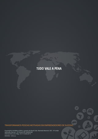 TUDO VALE A PENA
TRANSFORMAMOS PESSOAS MOTIVADAS EM EMPREENDEDORES DE SUCESSO.
Proprietário da Mídia e Editor: Lyoness do Brasil Ltda. Alameda Mamoré, 503 - 14º andar
Alphaville, Barueri – SP, Brasil CEP: 06454-040
www.lyoness.com, Reg.: CH-17.3.026.427-4
BRMD00002 - 140923_mp
 