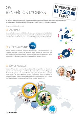 OS
BENEFÍCIOS LYONESS
ECONOMIZE ATÉR$ 1.500,00E MAIS
Os clientes fazem compras todos os dias e, portanto, querem descontos assim como outros benefícios.
O Programa de Fidelidade Lyoness oferece isso e muito mais - e a afiliação é gratuita!
Compras, estilo de vida e mais!
Nossos afiliados recebem até 5% do valor das suas compras como Cashback ao
fazer compras nas Empresas Parceiras Lyoness. O Cashback é transferido para a
conta bancária do afiliado ou para o seu cartão Pré-pago Lyoness MasterCard®
.
Nossos afiliados acumulam Shopping Points (SP) a cada compra feita nas
Empresas Parceiras Lyoness. Os Shopping Points podem ser resgatados em
uma variedade de Shopping Point Deals ou podem ser utilizados para obter
generosos descontos em produtos no Loyalty Mall na Lyoness.com.br
Nossos Afiliados têm a oportunidade adicional de compartilhar os Benefícios
Lyoness com os seus amigos e familiares. Quando você recomenda o Programa
de Fidelidade Lyoness para novos Afiliados, você ganha até 0,5% Bônus Amizade
Direto e até 0,5% Bônus Amizade Indireto das compras feitas nas Empresas
Parceiras Lyoness. O Bônus Amizade e o Cashback são transferidos para a conta
bancária do Afiliado ou para o cartão Pré-pago Lyoness MasterCard®
.
CASHBACK
SHOPPING POINTS
BÔNUS AMIZADE
até 0,5% (Direto)
até 0,5% (Direto)
até 0,5% (Direto)
até 0,5% (Direto)
até 0,5% (Indireto)
até 0,5% (Indireto)
NOVO!
04 YOUR SHOPPING NETWORK
e muito, muito m
ais
GROCERIES
CO
M
BUSTÍVEL
ALI
M
ENTOS
ENERGIA
RE
STAURANTES
VIAGENS
CO
SMÉTICOS
EL
ETRÔNICOS
 