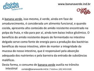 www.bananaverde.ind.br



A banana verde, isso mesmo, é verde, ainda em fase de
amadurecimento, é considerada um alimento funcional, e quando
cozida, apresenta alto conteúdo de amido resistente encontrado na
polpa da fruta, e não para por aí, ainda tem baixo índice glicêmico. O
benefício do amido resistente depois de fermentado no intestino
delgado serve como fonte de energia para a produção das bactérias
benéficas do nosso intestino, além de manter a integridade da
mucosa do nosso intestino, que é responsável pela absorção
adequada dos nutrientes e pela barreira da entrada de substâncias
maléficas.
Desta forma, o consumo de banana verde auxilia no trânsito
   intestinal contato@bananaverde.ind.br / Telefone: (49) 3433.0100
 