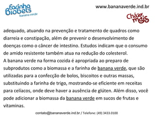 www.bananaverde.ind.br



adequado, atuando na prevenção e tratamento de quadros como
diarreia e constipação, além de prevenir o desenvolvimento de
doenças como o câncer de intestino. Estudos indicam que o consumo
de amido resistente também atua na redução do colesterol.
A banana verde na forma cozida é apropriada ao preparo de
subprodutos como a biomassa e a farinha de banana verde, que são
utilizadas para a confecção de bolos, biscoitos e outras massas,
substituindo a farinha de trigo, mostrando-se eficiente em receitas
para celíacos, onde deve haver a ausência de glúten. Além disso, você
pode adicionar a biomassa da banana verde em sucos de frutas e
vitaminas.
               contato@bananaverde.ind.br / Telefone: (49) 3433.0100
 