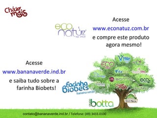 Acesse
                                                   www.econatuz.com.br
                                                   e compre este produto
                                                        agora mesmo!

         Acesse
www.bananaverde.ind.br
  e saiba tudo sobre a
     farinha Biobets!



       contato@bananaverde.ind.br / Telefone: (49) 3433.0100
 