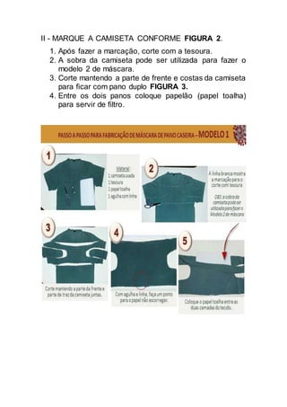 II - MARQUE A CAMISETA CONFORME FIGURA 2.
1. Após fazer a marcação, corte com a tesoura.
2. A sobra da camiseta pode ser utilizada para fazer o
modelo 2 de máscara.
3. Corte mantendo a parte de frente e costas da camiseta
para ficar com pano duplo FIGURA 3.
4. Entre os dois panos coloque papelão (papel toalha)
para servir de filtro.
 