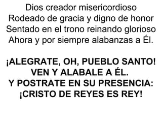 Dios creador misericordioso
Rodeado de gracia y digno de honor
Sentado en el trono reinando glorioso
Ahora y por siempre alabanzas a Él.
¡ALEGRATE, OH, PUEBLO SANTO!
VEN Y ALABALE A ÉL.
Y POSTRATE EN SU PRESENCIA:
¡CRISTO DE REYES ES REY!