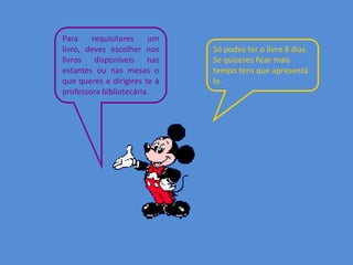 Para requisitares um
livro, deves escolher nos Só podes ter o livro 8 dias.
livros disponíveis nas Se quiseres ficar mais
estantes ou nas mesas o tempo tens que apresentá
que queres e dirigires te à lo.
professora bibliotecária.