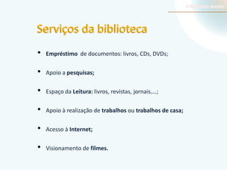 Serviços da biblioteca
•

Empréstimo de documentos: livros, CDs, DVDs;

•

Apoio a pesquisas;

•

Espaço da Leitura: livros, revistas, jornais….;

•

Apoio à realização de trabalhos ou trabalhos de casa;

•

Acesso à Internet;

•

Visionamento de filmes.

 