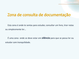 Zona de consulta de documentação
Esta zona é onde te sentas para estudar, consultar um livro, tirar notas
ou simplesmente ler…

É uma zona onde se deve estar em silêncio para que se possa ler ou
estudar com tranquilidade.

 