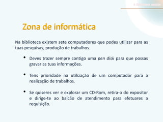 Zona de informática
Na biblioteca existem sete computadores que podes utilizar para as
tuas pesquisas, produção de trabalhos.

•

•
•

Deves trazer sempre contigo uma pen disk para que possas
gravar as tuas informações.
Tens prioridade na utilização de um computador para a
realização de trabalhos.
Se quiseres ver e explorar um CD-Rom, retira-o do expositor
e dirige-te ao balcão de atendimento para efetuares a
requisição.

 