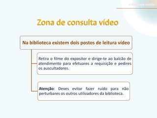 Zona de consulta vídeo
Na biblioteca existem dois postos de leitura vídeo
Retira o filme do expositor e dirige-te ao balcão de
atendimento para efetuares a requisição e pedires
os auscultadores.

Atenção: Deves evitar fazer ruído para não
perturbares os outros utilizadores da biblioteca.

 