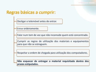 Regras básicas a cumprir:
Desligar o telemóvel antes de entrar.
Entrar ordeiramente.

Falar num tom de voz que não incomode quem está concentrado.
Cumprir as regras de utilização dos materiais e equipamentos
para que não se estraguem.
Respeitar a ordem de chegada para utilização dos computadores.
Não esquecer de entregar o material requisitado dentro dos
prazos estipulados.

 