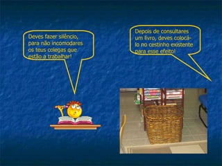 Deves fazer silêncio, para não incomodares os teus colegas que estão a trabalhar! Depois de consultares um livro, deves colocá-lo no cestinho existente para esse efeito! 