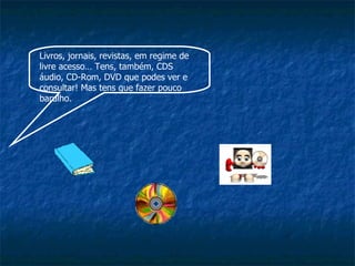 Livros, jornais, revistas, em regime de livre acesso… Tens, também, CDS áudio, CD-Rom, DVD que podes ver e consultar! Mas tens que fazer pouco barulho. 