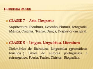 ESTRUTURA DA CDU 
CLASSE 7 – Arte. Desporto. 
Arquitectura, Escultura, Desenho, Pintura, Fotografia, Música, Cinema, Teatro, Dança, Desportos em geral. 
CLASSE 8 – Língua. Linguística. Literatura 
Dicionários de literatura. Linguística (gramáticas, fonética...) Livros de autores portugueses e estrangeiros. Poesia, Teatro, Diários, Biografias.  