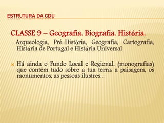ESTRUTURA DA CDU 
CLASSE 9 – Geografia. Biografia. História. 
Arqueologia, Pré-História, Geografia, Cartografia, História de Portugal e História Universal 
Há ainda o Fundo Local e Regional, (monografias) que contêm tudo sobre a tua terra: a paisagem, os monumentos, as pessoas ilustres... 
 