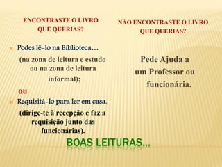 BOAS LEITURAS… 
ENCONTRASTE O LIVRO 
QUE QUERIAS? 
NÃO ENCONTRASTE O LIVRO 
QUE QUERIAS? 
Podes lê-lo na Biblioteca… 
(na zona de leitura e estudo ou na zona de leitura 
informal); 
ou 
Requisitá-lo para ler em casa. 
(dirige-te à recepção e faz a requisição junto das funcionárias). 
Pede Ajuda a 
um Professor ou 
funcionária. 