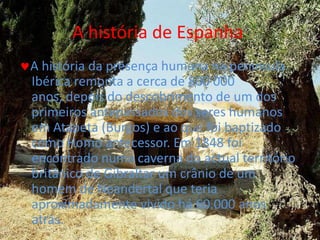 A história de Espanha A história da presença humana na península Ibérica remonta a cerca de 800 000 anos, depois do descobrimento de um dos primeiros antepassados dos seres humanos em Atapeta (Burgos) e ao que foi baptizado como Homo antecessor. Em 1848 foi encontrado numa caverna do actual território britânico de Gibraltar um crânio de um homem de Neandertal que teria aproximadamente vivido há 60.000 anos atrás.