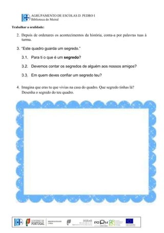 AGRUPAMENTO DE ESCOLAS D. PEDRO I 
Biblioteca do Meiral 
Trabalhar a oralidade: 
2. Depois de ordenares os acontecimentos da história, conta-a por palavras tuas à 
turma. 
3. “Este quadro guarda um segredo.” 
3.1. Para ti o que é um segredo? 
3.2. Devemos contar os segredos de alguém aos nossos amigos? 
3.3. Em quem deves confiar um segredo teu? 
4. Imagina que eras tu que vivias na casa do quadro. Que segredo tinhas lá? 
Desenha o segredo do teu quadro. 
 