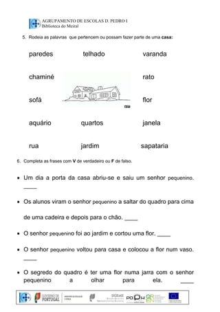 AGRUPAMENTO DE ESCOLAS D. PEDRO I 
Biblioteca do Meiral 
5. Rodeia as palavras que pertencem ou possam fazer parte de uma casa: 
paredes telhado varanda 
chaminé rato 
sofá flor 
aquário quartos janela 
rua jardim sapataria 
6. Completa as frases com V de verdadeiro ou F de falso. 
 Um dia a porta da casa abriu-se e saiu um senhor pequenino. 
____ 
 Os alunos viram o senhor pequenino a saltar do quadro para cima 
de uma cadeira e depois para o chão. ____ 
 O senhor pequenino foi ao jardim e cortou uma flor. ____ 
 O senhor pequenino voltou para casa e colocou a flor num vaso. 
____ 
 O segredo do quadro é ter uma flor numa jarra com o senhor 
pequenino a olhar para ela. ____ 
 