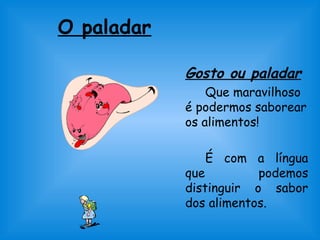 O paladar 
Gosto ou paladar 
Que maravilhoso 
é podermos saborear 
os alimentos! 
É com a língua 
que podemos 
distinguir o sabor 
dos alimentos. 
 