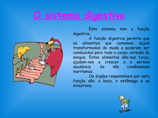 O sistema digestivo 
Este sistema tem a função 
digestiva. 
A função digestiva permite que 
os alimentos que comemos sejam 
transformados de modo a poderem ser 
conduzidos para todo o corpo, através do 
sangue. Estes alimentos dão-nos força, 
ajudam-nos a crescer e a sermos 
saudáveis. Se não comêssemos 
morríamos. 
Os órgãos responsáveis por esta 
função são: a boca, o estômago e os 
intestinos. 
 
