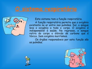 O sistema respiratório 
Este sistema tem a função respiratória. 
A função respiratória permite que o oxigénio 
existente no ar entre nos pulmões. Daí, o sangue 
leva o oxigénio a todo o corpo. O oxigénio é 
indispensável à saúde. No regresso, o sangue 
retira do corpo o dióxido de carbono que é 
tóxico. Sem oxigénio morríamos. 
Os órgãos responsáveis por esta função são 
os pulmões. 
 