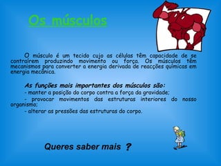 Os músculos 
O músculo é um tecido cujo as células têm capacidade de se 
contraírem produzindo movimento ou força. Os músculos têm 
mecanismos para converter a energia derivada de reacções químicas em 
energia mecânica. 
As funções mais importantes dos músculos são: 
- manter a posição do corpo contra a força da gravidade; 
- provocar movimentos das estruturas interiores do nosso 
organismo; 
- alterar as pressões das estruturas do corpo. 
Queres saber mais  
 