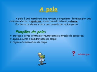 A pele 
A pele é uma membrana que reveste o organismo, formada por uma 
camada externa, a epiderme, e uma camada interna, a derme. 
Por baixo da derme existe uma camada de tecido gordo. 
Funções da pele: 
 protege o corpo contra os traumatismos e invasão de parasitas; 
 ajuda a evitar a desidratação do corpo; 
 regula a temperatura do corpo. 
 sabias que… 
 