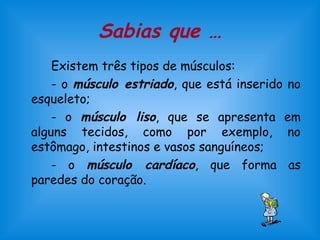 Sabias que … 
Existem três tipos de músculos: 
- o músculo estriado, que está inserido no 
esqueleto; 
- o músculo liso, que se apresenta em 
alguns tecidos, como por exemplo, no 
estômago, intestinos e vasos sanguíneos; 
- o músculo cardíaco, que forma as 
paredes do coração. 
 