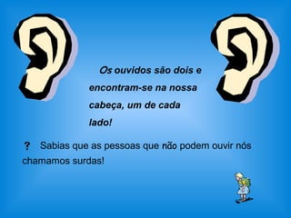 Os ouvidos são dois e 
encontram-se na nossa 
cabeça, um de cada 
lado! 
 Sabias que as pessoas que não podem ouvir nós 
chamamos surdas! 
 