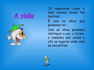 A visão 
Já repararam como é 
bom vermos coisas tão 
bonitas!... 
É com os olhos que 
podemos ver… 
Com os olhos podemos 
distinguir a cor, a forma, 
o tamanho das coisas e 
até os lugares onde elas 
se encontram. 
 
