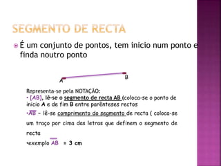  É um conjunto de pontos, tem inicio num ponto e
finda noutro ponto
A
B
Representa-se pela NOTAÇÃO:
• [AB], lê-se o segmento de recta AB (coloca-se o ponto de
inicio A e de fim B entre parênteses rectos
•AB – lê-se comprimento do segmento de recta ( coloca-se
um traço por cima das letras que definem o segmento de
recta
•exemplo AB = 3 cm
 