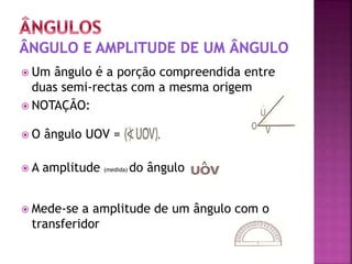  Um ângulo é a porção compreendida entre
duas semi-rectas com a mesma origem
 NOTAÇÃO:
 O ângulo UOV =
 A amplitude (medida) do ângulo
 Mede-se a amplitude de um ângulo com o
transferidor
 