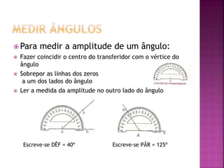  Para medir a amplitude de um ângulo:
 Fazer coincidir o centro do transferidor com o vértice do
ângulo
 Sobrepor as linhas dos zeros
a um dos lados do ângulo
 Ler a medida da amplitude no outro lado do ângulo
Escreve-se DÊF = 40º Escreve-se PÂR = 125º
A
 