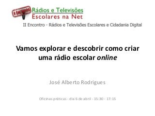 Vamos explorar e descobrir como criar
     uma rádio escolar online


             José Alberto Rodrigues

       Oficinas práticas - dia 6 de abril - 15:30 - 17:15
 