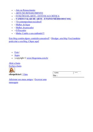  - Arte no Renascimento
 - ARTE NO RENASCIMENTO
 - FUNÇÕES DA ARTE - ESTÉTICAE CRÍTICA
 - VAMOS FALAR DE ARTE - ENSINO MÉDIO DO CSSG
 - "O contemporâneo reciclável"
 - Mulher de leque
 - Mulher do pescador
 - O Pescador
 - Minha Cuiabá e seu cuiabanês!!!
Este blog contém algum conteúdo censurável? / Divulgar este blog Você também
podecriar o seu blog. Clique aqui!
 Foto |
 Jogos
 | copyright © www.blogorama.com.br
Abrir a barra
Fechar a barra
ellenpeliciari | 3 fans
Adicionar aos meus amigos | Escrever uma
mensagem
Apelido ******
Site :
 