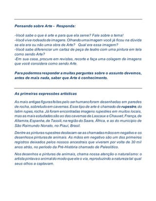 Pensando sobre Arte - Responda:
-Você sabe o que é arte e para que ela serve? Fale sobre o tema!
-Você vive rodeadode imagens.Olhando umaimagem você já ficou na dúvida
se ela era ou não uma obra de Arte? Qual era essa imagem?
-Você sabe diferenciar um cartaz de peça de teatro com uma pintura em tela
como sendo Arte?
-Em sua casa, procure em revistas, recorte e faça uma colagem de imagens
que você considera como sendo Arte.
Para podermosresponder a muitas perguntas sobre o assunto devemos,
antes de mais nada, saber que Arte é conhecimento.
As primeiras expressões artísticas
As mais antigas figurasfeitas pelo serhumanoforam desenhadas em paredes
de rocha,sobretudoem cavernas.Esse tipo de arte é chamado de rupestre,do
latim rupes,rocha.Já foram encontradas imagens rupestres em muitos locais,
mas as mais estudadassão as das cavernas de Lascaux e Chauvet,França,de
Altamira,Espanha,de Tassili,na região do Saara, África, e as do município de
São Raimundo Nonato, no Piauí, Brasil.
Dentre as pinturas rupestres destacam-se as chamadasmãosem negativo e os
desenhose pinturasde animais. As mãos em negativo são um dos primeiros
registros deixados pelos nossos ancestrais que viveram por volta de 30 mil
anos atrás, no período da Pré-História chamado de Paleolítico.
Nos desenhos e pinturas de animais, chama nossa atenção o naturalismo: o
artista pintavao animaldo modo que ele o via,reproduzindo a natureza tal qual
seus olhos a captavam.
 
