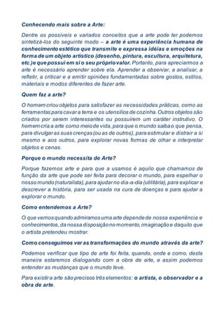 Conhecendo mais sobre a Arte:
Dentre os possíveis e variados conceitos que a arte pode ter podemos
sintetizá-los do seguinte modo – a arte é uma experiência humana de
conhecimento estético que transmite e expressa idéias e emoções na
forma de um objeto artístico (desenho, pintura, escultura, arquitetura,
etc.)e que possui em si o seu própriovalor. Portanto, para apreciarmos a
arte é necessário aprender sobre ela. Aprender a observar, a analisar, a
refletir, a criticar e a emitir opiniões fundamentadas sobre gostos, estilos,
materiais e modos diferentes de fazer arte.
Quem faz a arte?
O homem criou objetos para satisfazer as necessidades práticas, como as
ferramentas para cavara terra e os utensílios de cozinha.Outros objetos são
criados por serem interessantes ou possuírem um caráter instrutivo. O
homem cria a arte como meiode vida,para que o mundo saibao que pensa,
para divulgaras suas crenças(ou as de outros), para estimular e distrair a si
mesmo e aos outros, para explorar novas formas de olhar e interpretar
objetos e cenas.
Porque o mundo necessita de Arte?
Porque fazemos arte e para que a usamos é aquilo que chamamos de
função da arte que pode ser feita para decorar o mundo, para espelhar o
nosso mundo(naturalista),para ajudarno dia-a-dia (utilitária),para explicar e
descrever a história, para ser usada na cura de doenças e para ajudar a
explorar o mundo.
Como entendemos a Arte?
O que vemosquando admiramosuma arte dependede nossa experiência e
conhecimentos,da nossa disposiçãono momento,imaginaçãoe daquilo que
o artista pretendeu mostrar.
Como conseguimos ver as transformações do mundo através da arte?
Podemos verificar que tipo de arte foi feita, quando, onde e como, desta
maneira estaremos dialogando com a obra de arte, e assim podemos
entender as mudanças que o mundo teve.
Para existira arte são precisos três elementos: o artista, o observador e a
obra de arte.
 