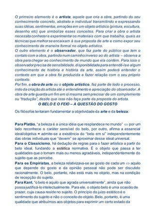 O primeiro elemento é o artista, aquele que cria a obra, partindo do seu
conhecimento concreto, abstrato e individual transmitindo e expressando
suas idéias,sentimentos,emoções em um objeto artístico (pintura,escultura,
desenho etc) que simbolize esses conceitos. Para criar a obra o artista
necessita conhecere experimentaros materiais com que trabalha, quais as
técnicas que melhorse encaixam à sua proposta de arte e como expor seu
conhecimento de maneira formal no objeto artístico.
O outro elemento é o observador, que faz parte do público que tem o
contato com a obra, partindo num caminhoinverso ao do artista – observa a
obra para chegar ao conhecimento de mundo que ela contém. Para isso o
observadorprecisa de sensibilidade,disponibilidadepara entendê-lae algum
conhecimento de história e história da arte, assim poderá entender o
contexto em que a obra foi produzida e fazer relação com o seu próprio
contexto.
Por fim, a obra de arte ou o objeto artístico, faz parte de todo o processo,
indo da criação do artista até o entendimento e apreciação do observador. A
obra de arte guarda um fim em si mesma sem precisar de um complemento
ou “tradução”, desde que isso não faça parte da proposta do artista.
O BELO E O FEIO – A QUESTÃO DO GOSTO
Os filósofos tentaram fundamentar a objetividade da arte e da beleza:
Para Platão,“a beleza é a única idéia que resplandece no mundo”  por um
lado reconhece o caráter sensível do belo, por outro, afirma a essencial
ideal/objetiva = admite-se a existência do “belo em si” independentemente
das obras individuais que “devem” se aproximar desse ideal universal.
Para o Classicismo, há dedução de regras para o fazer artístico a partir do
belo ideal, fundando a estética normativa. É o objeto que passa a ter
qualidades que o tornam mais ou menos agradáveis, independentemente do
sujeito que as percebe.
Para os Empiristas, a beleza relativizava-se ao gosto de cada um  aquilo
que depende do gosto e da opinião pessoal não pode ser discutido
racionalmente. O belo, portanto, não está mais no objeto, mas na condição
de recepção do sujeito.
Para Kant, “o belo é aquilo que agrada universalmente”, ainda que não
possajustificá-lo intelectualmente. Para ele, o objeto belo é uma ocasião de
prazer, cuja causa reside no sujeito. O princípio do juízo estético é o
sentimento do sujeito e não o conceito do objeto.Belo, portanto, é uma
qualidade que atribuímos aos objetos para exprimir um certo estado da
 