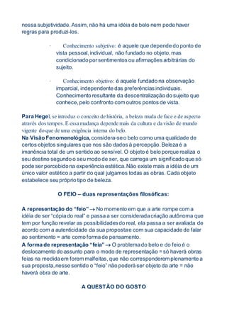 nossa subjetividade.Assim, não há uma idéia de belo nem pode haver
regras para produzi-los.
· Conhecimento subjetivo: é aquele que depende do ponto de
vista pessoal,individual, não fundado no objeto,mas
condicionado porsentimentos ou afirmações arbitrárias do
sujeito.
· Conhecimento objetivo: é aquele fundado na observação
imparcial, independente das preferências individuais.
Conhecimento resultante da descentralização do sujeito que
conhece,pelo confronto com outros pontos de vista.
Para Hegel, se introduz o conceito de história, a beleza muda de face e de aspecto
através dos tempos. E essamudança depende mais da cultura e da visão de mundo
vigente do que de uma exigência interna do belo.
Na Visão Fenomenológica, considera-seo belo como uma qualidade de
certos objetos singulares que nos são dados à percepção.Belezaé a
imanência total de um sentido ao sensível. O objeto é belo porque realiza o
seu destino segundo o seu modo de ser, que carrega um significado que só
pode ser percebidona experiência estética.Não existe mais a idéia de um
único valor estético a partir do qual julgamos todas as obras. Cada objeto
estabelece seupróprio tipo de beleza.
O FEIO – duas representações filosóficas:
A representação do “feio”  No momento em que a arte rompe com a
idéia de ser “cópiado real” e passa a ser consideradacriação autônoma que
tem por função revelar as possibilidadesdo real, ela passa a ser avaliada de
acordo com a autenticidade da sua propostae com sua capacidade de falar
ao sentimento = arte como forma de pensamento.
A forma de representação “feia”  O problemado belo e do feio é o
deslocamento do assunto para o modo de representação = só haverá obras
feias na medidaem forem malfeitas, que não corresponderem plenamente a
sua proposta,nesse sentido o “feio” não poderá ser objeto da arte = não
haverá obra de arte.
A QUESTÃO DO GOSTO
 