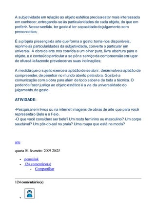 A subjetividade em relação ao objeto estético precisaestar mais interessada
em conhecer,entregando-se às particularidades de cada objeto,do que em
preferir. Nesse sentido,ter gosto é ter capacidade de julgamento sem
preconceitos;
É a própria presençada arte que forma o gosto:torna-nos disponíveis,
reprime as particularidades da subjetividade, converte o particular em
universal. A obra de arte nos convida a um olhar puro, livre abertura para o
objeto,e o conteúdo particular a se pôr a serviço da compreensãoem lugar
de ofuscá-lafazendo prevaleceras suas inclinações;
A medidaque o sujeito exerce a aptidão de se abrir, desenvolve a aptidão de
compreender,de penetrar no mundo aberto pela obra. Gosto é a
comunicação com a obra para além de todo sabere de toda a técnica. O
poderde fazer justiça ao objeto estético é a via da universalidade do
julgamento do gosto.
ATIVIDADE:
-Pesquisarem livros ou na internet imagens de obras de arte que para você
representao Belo e o Feio.
-O que você considera ser belo? Um rosto feminino ou masculino? Um corpo
saudável? Um pôr-do-sol na praia? Uma roupa que está na moda?
arte
quarta 04 fevereiro 2009 20:25
 permalink
 124 comentário(s)
 Compartilhar
124 comentário(s)

 