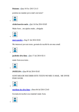 Daianne Qua 18 Fev 2015 21:13
poderia me mandar pore-mail este texto?

cleide loureiro melo Qui 16 Out 2014 03:05
Muito bom ...me ajudou muito...obrigada

mara guedes Seg 21 Jul 2014 03:01
Me interessei poreste texto, gostaria de recebê-lo em meu email.

jucileide silva lima Qui 17 Jul 2014 02:11
muito bom esse texto .

JOZELDA Qua 09 Jul 2014 03:43
GOSTARIADE RECEBER ESTE TEXTO NO MEU E-MAIL. ME ENVIE
POR FAVOR.

marilane da silva lima Dom 06 Jul 2014 23:43
Gostaria de receber esse material muito bom.

 