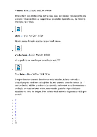 Vanessa Reis Sex 02 Mai 2014 03:06
Boa noite!!! Sou professorae na buscade aulas inovadoras e interessantes me
deparei comesses textos e sugestões de atividades maravilhosas. Se possível
me mande poremail.

chris Ter 01 Abr 2014 01:24
Gosteimuito do texto, mande-me por mail please.

eva barbosa Seg 31 Mar 2014 03:05
oi vc poderia me mandar por e-mail este texto???

Marilaine Dom 30 Mar 2014 20:36
Sou professorae em uma das escolas onde trabalho, foi me colocado a
disposição para ministrar a disciplina de Arte em uma uma das turmas de 1°
ano do Ensino Médio, e na buscade conteúdo na internet achei interessante a
definição de Arte no texto acima, sendo assim gostaria se possívelestar
recebendo o texto na íntegra, bem como demais textos e sugestões de aula por
e--mail.
 1
 2
 3
 4
 5
 6
 7


 