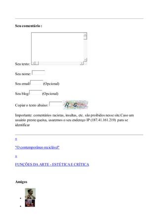 Seu comentário :
Seu texto:
Seu nome:
Seu email: (Opcional)
Seu blog: (Opcional)
Copiar o texto abaixo:
Importante: comentários racistas, insultas, etc. são proibidos nesse site.Caso um
usuário preste queixa, usaremos o seu endereço IP (187.41.161.219) para se
identificar
«
"O contemporâneo reciclável"
»
FUNÇÕES DA ARTE - ESTÉTICAE CRÍTICA
Amigos


 